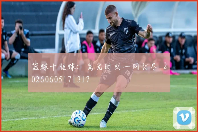 篮球十佳球：高光时刻一网打尽_20260605171317