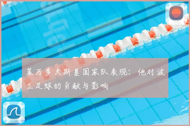 莱万多夫斯基国家队表现：他对波兰足球的贡献与影响