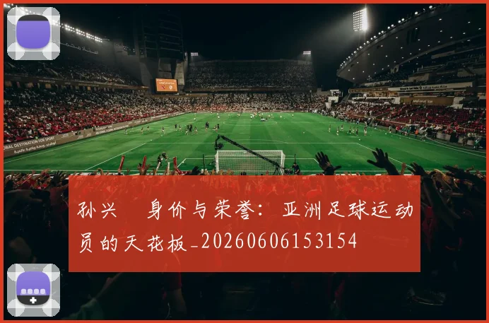 孙兴慜身价与荣誉：亚洲足球运动员的天花板_20260606153154