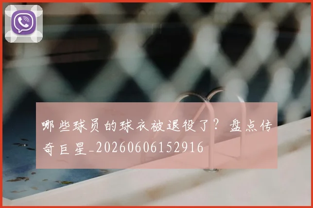 哪些球员的球衣被退役了？盘点传奇巨星_20260606152916