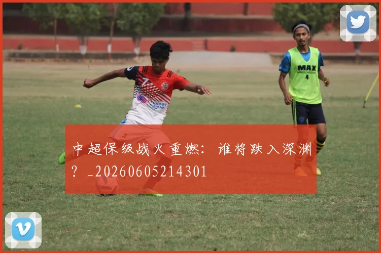 中超保级战火重燃:谁将跌入深渊?_20260605214301
