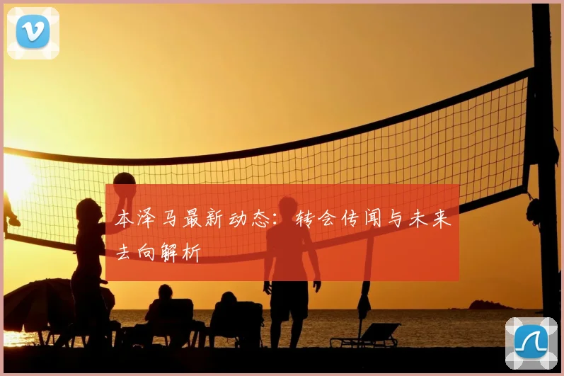 本泽马最新动态：转会传闻与未来去向解析