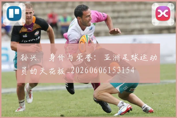 孙兴慜身价与荣誉:亚洲足球运动员的天花板_20260606153154