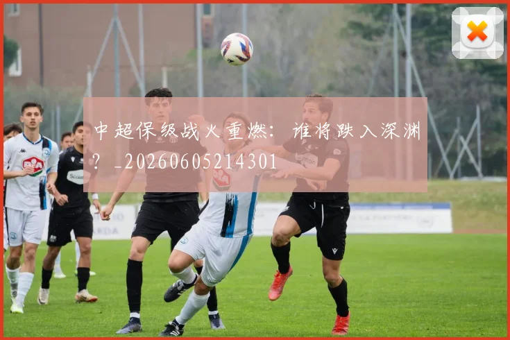 中超保级战火重燃：谁将跌入深渊？_20260605214301