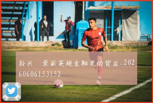 孙兴慜荣获英超金靴奖的背后_20260606153152