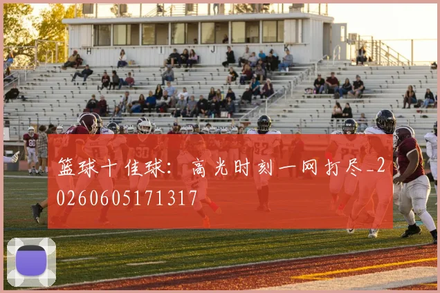 篮球十佳球:高光时刻一网打尽_20260605171317