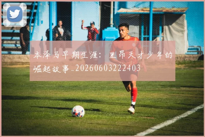 本泽马早期生涯：里昂天才少年的崛起故事_20260603222403