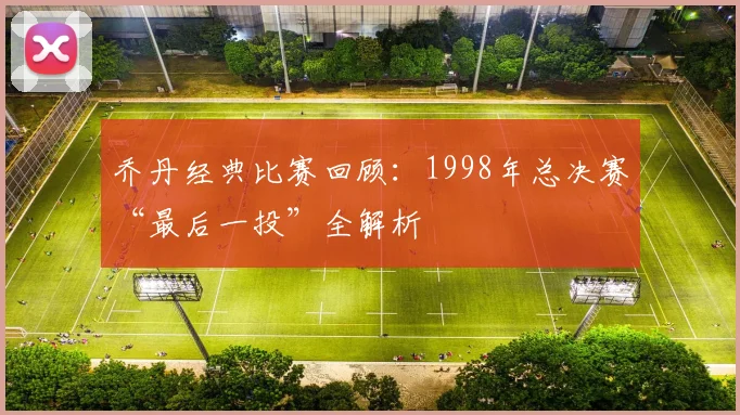 乔丹经典比赛回顾:1998年总决赛“最后一投”全解析
