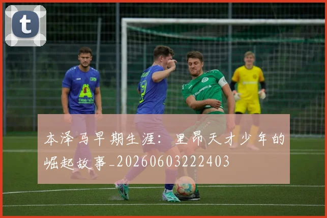 本泽马早期生涯:里昂天才少年的崛起故事_20260603222403